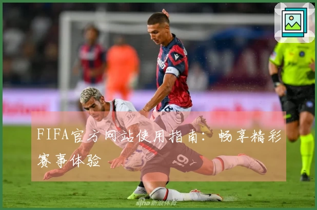 FIFA官方网站使用指南：畅享精彩赛事体验